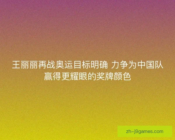 王丽丽再战奥运目标明确 力争为中国队赢得更耀眼的奖牌颜色
