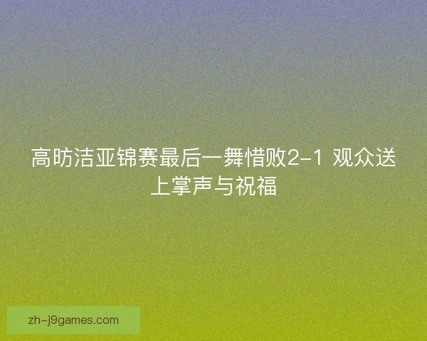 高昉洁亚锦赛最后一舞惜败2-1 观众送上掌声与祝福
